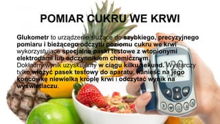 POMIAR CUKRU WE KRWI
Glukometr to urządzenie służące do szybkiego, precyzyjnego
pomiaru i bieżącego odczytu poziomu cukru we krwi
wykorzystujące specjalne paski testowe z wtopionymi
elektrodami lub odczynnikiem chemicznym.
Dokładny wynik uzyskujemy w ciągu kilku sekund. Wystarczy
tylko włożyć pasek testowy do aparatu, nanieść na jego
końcówkę niewielką kroplę krwi i odczytać wynik na
wyświetlaczu.
 