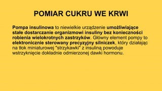 POMIAR CUKRU WE KRWI
Pompa insulinowa to niewielkie urządzenie umożliwiające
stałe dostarczanie organizmowi insuliny bez konieczności
robienia wielokrotnych zastrzyków. Główny element pompy to
elektronicznie sterowany precyzyjny silniczek, który działając
na tłok miniaturowej "strzykawki" z insuliną powoduje
wstrzyknięcie dokładnie odmierzonej dawki hormonu.
 