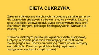 DIETA CUKRZYKA
Zalecenia dietetyczne dla chorych na cukrzycę są takie same jak
dla wszystkich dbających o zdrowie i smukłą sylwetkę. Zawarte
są w „kodeksie” zdrowego stylu życia opracowanym przez prof.
Stanisława Bergera, polskiego fizjologa żywienia. Nazwano je
zasadą „7 U”.
•Unikanie niektórych potraw jest wpisane w dietę cukrzycową.
Dotyczy to głównie pokarmów zawierających dużo tłuszczu
zwierzęcego i soli. Chorzy na cukrzycę muszą unikać słodyczy
oraz alkoholu. Poza tym produkty z białej mąki należy
zastępować wyrobami z mąki razowej.
 