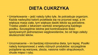 DIETA CUKRZYKA
• Umiarkowanie – jeść należy tylko tyle, ile potrzebuje organizm.
Każda nadwyżka kalorii przekłada się na przyrost wagi, a im
większa masa ciała, tym większe dawki leków są potrzebne.
Trzeba ustalić z lekarzem wartość energetyczną każdego
posiłku. Szczególnie istotne jest kontrolowanie ilości
spożywanych jednorazowo węglowodanów, bo od tego zależy
skuteczność leków.
• Urozmaicenie – im bardziej różnorodna dieta, tym lepiej. Posiłki
należy komponować z wielu różnych produktów: szczególnie
pożądane są warzywa, zboża, nasiona roślin strączkowych,
chude mięso i ryby.
 