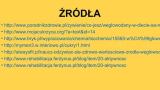 ŹRÓDŁA
• http://www.poradnikzdrowie.pl/zywienie/co-jesz/weglowodany-w-diecie-sa-n
• http://www.mojacukrzyca.org/?a=text&id=14
• http://www.bryk.pl/wypracowania/chemia/biochemia/15565-w%C4%99glowo
• http://mymen3.w.interiowo.pl/cukry/1.html
• http://alwaysfit.pl/naucz-odzywiac-sie-zdrowo-wartosciowe-zrodla-weglowod
• http://www.rehabilitacja.ferdynus.pl/blog/item/20-aktywnosc
• http://www.rehabilitacja.ferdynus.pl/blog/item/20-aktywnosc
 