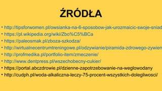 ŹRÓDŁA
• http://tipsforwomen.pl/owsianka-na-6-sposobow-jak-urozmaicic-swoje-sniad
• https://pl.wikipedia.org/wiki/Zbo%C5%BCa
• https://paleosmak.pl/zboza-szkodza/
• http://wirtualnecentrumtreningowe.pl/odzywianie/piramida-zdrowego-zywien
• http://profmedika.pl/portfolio-item/zmeczenie/
• http://www.dentpress.pl/wszechobecny-cukier/
• https://portal.abczdrowie.pl/dzienne-zapotrzebowanie-na-weglowodany
• http://cudph.pl/woda-alkaliczna-leczy-75-procent-wszystkich-dolegliwosci/
 