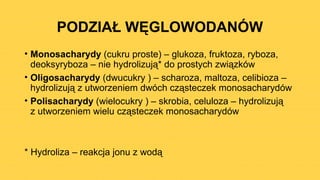 PODZIAŁ WĘGLOWODANÓW
• Monosacharydy (cukru proste) – glukoza, fruktoza, ryboza,
deoksyryboza – nie hydrolizują* do prostych związków
• Oligosacharydy (dwucukry ) – scharoza, maltoza, celibioza –
hydrolizują z utworzeniem dwóch cząsteczek monosacharydów
• Polisacharydy (wielocukry ) – skrobia, celuloza – hydrolizują
z utworzeniem wielu cząsteczek monosacharydów
* Hydroliza – reakcja jonu z wodą
 