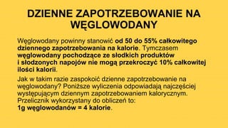 DZIENNE ZAPOTRZEBOWANIE NA
WĘGLOWODANY
Węglowodany powinny stanowić od 50 do 55% całkowitego
dziennego zapotrzebowania na kalorie. Tymczasem
węglowodany pochodzące ze słodkich produktów
i słodzonych napojów nie mogą przekroczyć 10% całkowitej
ilości kalorii.
Jak w takim razie zaspokoić dzienne zapotrzebowanie na
węglowodany? Poniższe wyliczenia odpowiadają najczęściej
występującym dziennym zapotrzebowaniem kalorycznym.
Przelicznik wykorzystany do obliczeń to:
1g węglowodanów = 4 kalorie.
 