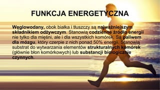 FUNKCJA ENERGETYCZNA
Węglowodany, obok białka i tłuszczy są najważniejszym
składnikiem odżywczym. Stanowią codzienne źródło energii
nie tylko dla mięśni, ale i dla wszystkich komórek. Są paliwem
dla mózgu, który czerpie z nich ponad 50% energii. Stanowią
substrat do wytwarzania elementów strukturalnych komórek
(głównie błon komórkowych) lub substancji biologicznie
czynnych.
 
