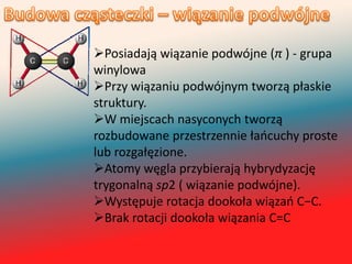 Posiadają wiązanie podwójne (π ) - grupa
winylowa
Przy wiązaniu podwójnym tworzą płaskie
struktury.
W miejscach nasyconych tworzą
rozbudowane przestrzennie łaocuchy proste
lub rozgałęzione.
Atomy węgla przybierają hybrydyzację
trygonalną sp2 ( wiązanie podwójne).
Występuje rotacja dookoła wiązao C−C.
Brak rotacji dookoła wiązania C=C
 
