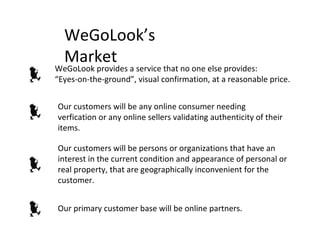 WeGoLook’s Market WeGoLook provides a service that no one else provides:  “ Eyes-on-the-ground”, visual confirmation, at a reasonable price. Our customers will be any online consumer needing verfication or any online sellers validating authenticity of their items. Our customers will be persons or organizations that have an interest in the current condition and appearance of personal or real property, that are geographically inconvenient for the customer. Our primary customer base will be online partners. 