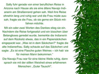Sally fuhr gerade von einer beruflichen Reise in
 Arizona nach Hause als sie eine ältere Navajo Indi-
 anerin am Straßenrand gehen sah. Weil ihre Reise
 ohnehin lang und ruhig war und die Frau müde aus-
 sah, fragte sie die Frau, ob sie gerne ein Stück mit-
                    fahren möchte.
  Mit ein oder zwei Worten des Dankes stieg sie ein.
Nachdem die Reise fortgesetzt und ein bisschen über
 Belangloses geredet wurde, bemerkte die Indianerin
 auf dem Rücksitz etwas, das in ein Papiersäckchen
eingepackt war. „Was ist in dem Säckchen?“ fragte die
alte Indianerfrau. Sally schaute auf das Säckchen und
sagte: „Es ist eine Flasche guten Weines – ich hab‘ sie
             für meinen Mann bekommen.“
Die Navajo Frau war für eine kleine Weile ruhig, dann
 sprach sie mit der stillen Weisheit eines erfahrenen
            Menschen: „Guter Tausch!“.
 