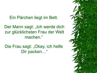 Ein Pärchen liegt im Bett.

Der Mann sagt: „Ich werde dich
zur glücklichsten Frau der Welt
           machen.“

Die Frau sagt: „Okay, ich helfe
        Dir packen…“
 