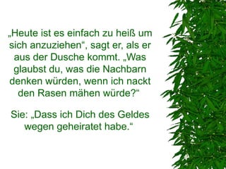 „Heute ist es einfach zu heiß um
sich anzuziehen“, sagt er, als er
 aus der Dusche kommt. „Was
 glaubst du, was die Nachbarn
denken würden, wenn ich nackt
  den Rasen mähen würde?“

Sie: „Dass ich Dich des Geldes
   wegen geheiratet habe.“
 