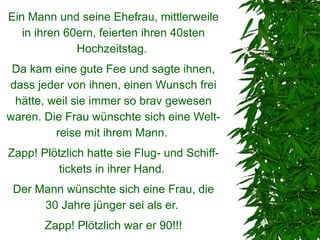 Ein Mann und seine Ehefrau, mittlerweile
   in ihren 60ern, feierten ihren 40sten
              Hochzeitstag.
 Da kam eine gute Fee und sagte ihnen,
dass jeder von ihnen, einen Wunsch frei
 hätte, weil sie immer so brav gewesen
waren. Die Frau wünschte sich eine Welt-
         reise mit ihrem Mann.
Zapp! Plötzlich hatte sie Flug- und Schiff-
         tickets in ihrer Hand.
 Der Mann wünschte sich eine Frau, die
      30 Jahre jünger sei als er.
       Zapp! Plötzlich war er 90!!!
 