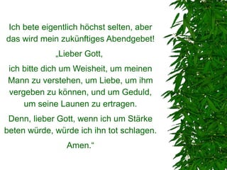 Ich bete eigentlich höchst selten, aber
das wird mein zukünftiges Abendgebet!
             „Lieber Gott,
 ich bitte dich um Weisheit, um meinen
 Mann zu verstehen, um Liebe, um ihm
 vergeben zu können, und um Geduld,
     um seine Launen zu ertragen.
 Denn, lieber Gott, wenn ich um Stärke
beten würde, würde ich ihn tot schlagen.
                Amen.“
 