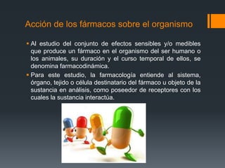 Acción de los fármacos sobre el organismo
 Al estudio del conjunto de efectos sensibles y/o medibles
que produce un fármaco en el organismo del ser humano o
los animales, su duración y el curso temporal de ellos, se
denomina farmacodinámica.
 Para este estudio, la farmacología entiende al sistema,
órgano, tejido o célula destinatario del fármaco u objeto de la
sustancia en análisis, como poseedor de receptores con los
cuales la sustancia interactúa.
 