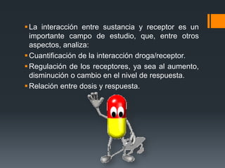 La interacción entre sustancia y receptor es un
importante campo de estudio, que, entre otros
aspectos, analiza:
Cuantificación de la interacción droga/receptor.
Regulación de los receptores, ya sea al aumento,
disminución o cambio en el nivel de respuesta.
Relación entre dosis y respuesta.
 