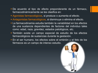  De acuerdo al tipo de efecto preponderante de un fármaco,
farmacodinámicamente se les clasifica en:
 Agonistas farmacológicos, si produce o aumenta el efecto.
 Antagonistas farmacológicos, si disminuye o elimina el efecto.
 La farmacodinamia estudia también la variabilidad en los efectos
de una sustancia dependientes de factores del individuo tales
como: edad, raza, gravidez, estados patológicos, etc.
 También existe un campo especial de estudio de los efectos
farmacológicos de sustancias durante la gestación.
 En el ser humano, los efectos sobre el embrión y el feto de los
fármacos es un campo de intenso estudio.
 