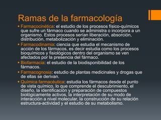 Ramas de la farmacología
 Farmacocinética: el estudio de los procesos físico-químicos
que sufre un fármaco cuando se administra o incorpora a un
organismo. Estos procesos serían liberación, absorción,
distribución, metabolización y eliminación.
 Farmacodinamia: ciencia que estudia el mecanismo de
acción de los fármacos, es decir estudia como los procesos
bioquímicos y fisiológicos dentro del organismo se ven
afectados por la presencia del fármaco.
 Biofarmacia: el estudio de la biodisponibilidad de los
fármacos.
 Farmacognosia: estudio de plantas medicinales y drogas que
de ellas se derivan.
 Química farmacéutica: estudia los fármacos desde el punto
de vista químico, lo que comprende el descubrimiento, el
diseño, la identificación y preparación de compuestos
biológicamente activos, la interpretación de su modo de
interacción a nivel molecular, la construcción de su relación
estructura-actividad y el estudio de su metabolismo.
 