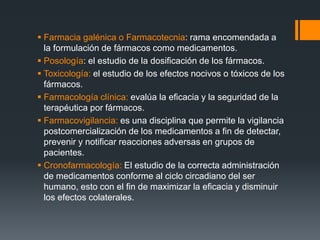  Farmacia galénica o Farmacotecnia: rama encomendada a
la formulación de fármacos como medicamentos.
 Posología: el estudio de la dosificación de los fármacos.
 Toxicología: el estudio de los efectos nocivos o tóxicos de los
fármacos.
 Farmacología clínica: evalúa la eficacia y la seguridad de la
terapéutica por fármacos.
 Farmacovigilancia: es una disciplina que permite la vigilancia
postcomercialización de los medicamentos a fin de detectar,
prevenir y notificar reacciones adversas en grupos de
pacientes.
 Cronofarmacología: El estudio de la correcta administración
de medicamentos conforme al ciclo circadiano del ser
humano, esto con el fin de maximizar la eficacia y disminuir
los efectos colaterales.
 