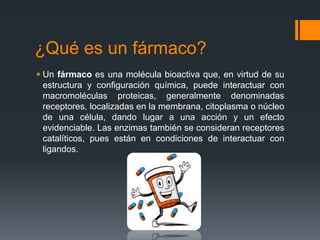 ¿Qué es un fármaco?
 Un fármaco es una molécula bioactiva que, en virtud de su
estructura y configuración química, puede interactuar con
macromoléculas proteicas, generalmente denominadas
receptores, localizadas en la membrana, citoplasma o núcleo
de una célula, dando lugar a una acción y un efecto
evidenciable. Las enzimas también se consideran receptores
catalíticos, pues están en condiciones de interactuar con
ligandos.
 