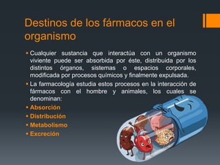 Destinos de los fármacos en el
organismo
 Cualquier sustancia que interactúa con un organismo
viviente puede ser absorbida por éste, distribuida por los
distintos órganos, sistemas o espacios corporales,
modificada por procesos químicos y finalmente expulsada.
 La farmacología estudia estos procesos en la interacción de
fármacos con el hombre y animales, los cuales se
denominan:
 Absorción
 Distribución
 Metabolismo
 Excreción
 