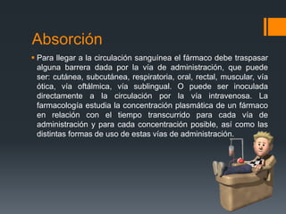 Absorción
 Para llegar a la circulación sanguínea el fármaco debe traspasar
alguna barrera dada por la vía de administración, que puede
ser: cutánea, subcutánea, respiratoria, oral, rectal, muscular, vía
ótica, vía oftálmica, vía sublingual. O puede ser inoculada
directamente a la circulación por la vía intravenosa. La
farmacología estudia la concentración plasmática de un fármaco
en relación con el tiempo transcurrido para cada vía de
administración y para cada concentración posible, así como las
distintas formas de uso de estas vías de administración.
 
