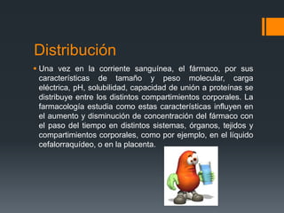 Distribución
 Una vez en la corriente sanguínea, el fármaco, por sus
características de tamaño y peso molecular, carga
eléctrica, pH, solubilidad, capacidad de unión a proteínas se
distribuye entre los distintos compartimientos corporales. La
farmacología estudia como estas características influyen en
el aumento y disminución de concentración del fármaco con
el paso del tiempo en distintos sistemas, órganos, tejidos y
compartimientos corporales, como por ejemplo, en el líquido
cefalorraquídeo, o en la placenta.
 