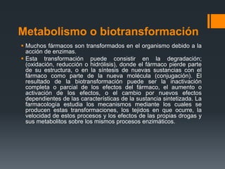 Metabolismo o biotransformación
 Muchos fármacos son transformados en el organismo debido a la
acción de enzimas.
 Esta transformación puede consistir en la degradación;
(oxidación, reducción o hidrólisis), donde el fármaco pierde parte
de su estructura, o en la síntesis de nuevas sustancias con el
fármaco como parte de la nueva molécula (conjugación). El
resultado de la biotransformación puede ser la inactivación
completa o parcial de los efectos del fármaco, el aumento o
activación de los efectos, o el cambio por nuevos efectos
dependientes de las características de la sustancia sintetizada. La
farmacología estudia los mecanismos mediante los cuales se
producen estas transformaciones, los tejidos en que ocurre, la
velocidad de estos procesos y los efectos de las propias drogas y
sus metabolitos sobre los mismos procesos enzimáticos.
 