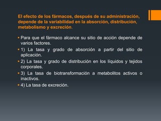 El efecto de los fármacos, después de su administración,
depende de la variabilidad en la absorción, distribución,
metabolismo y excreción.
 Para que el fármaco alcance su sitio de acción depende de
varios factores.
 1) La tasa y grado de absorción a partir del sitio de
aplicación.
 2) La tasa y grado de distribución en los líquidos y tejidos
corporales.
 3) La tasa de biotransformación a metabolitos activos o
inactivos.
 4) La tasa de excreción.
 