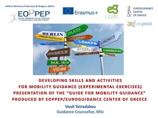 DEVELOPING SKILLS AND ACTIVITIES
FOR MOBILITY GUIDANCE (EXPERIMENTAL EXERCISES)
PRESENTATION OF THE “GUIDE FOR MOBILITY GUIDANCE”
PRODUCED BY EOPPEP/EUROGUIDANCE CENTER OF GREECE
Vouli Tetradakou
Guidance Counsellor, MSc
Hellenic Ministry of Education & Religious Affairs
 