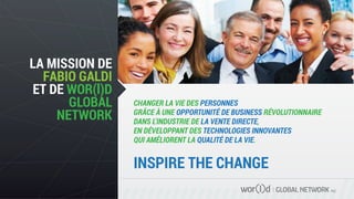 GLOBAL NETWORK PLC
CHANGER LA VIE DES PERSONNES
GRÂCE À UNE OPPORTUNITÉ DE BUSINESS RÉVOLUTIONNAIRE
DANS L'INDUSTRIE DE LA VENTE DIRECTE,
EN DÉVELOPPANT DES TECHNOLOGIES INNOVANTES
QUI AMÉLIORENT LA QUALITÉ DE LA VIE.
LA MISSION DE
FABIO GALDI
ET DE WOR(l)D
GLOBAL
NETWORK
INSPIRE THE CHANGE
 