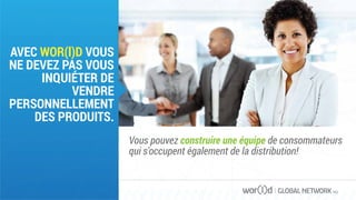 GLOBAL NETWORK PLC
AVEC WOR(l)D VOUS
NE DEVEZ PAS VOUS
INQUIÉTER DE
VENDRE
PERSONNELLEMENT
DES PRODUITS.
Vous pouvez construire une équipe de consommateurs
qui s'occupent également de la distribution!
 
