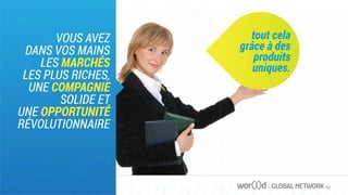 GLOBAL NETWORK PLC
VOUS AVEZ
DANS VOS MAINS
LES MARCHÉS
LES PLUS RICHES,
UNE COMPAGNIE
SOLIDE ET
UNE OPPORTUNITÉ
RÉVOLUTIONNAIRE
tout cela
grâce à des
produits
uniques.
 