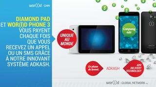 GLOBAL NETWORK PLC
DIAMOND PAD
ET WOR(l)D PHONE 3
VOUS PAYENT
CHAQUE FOIS
QUE VOUS
RECEVEZ UN APPEL
OU UN SMS GRÂCE
À NOTRE INNOVANT
SYSTÈME ADKASH. En phase
de brevet.
ADV
DELIVERY
TECHNOLOGY
Compan�
adv
UNIQUE
AU
MONDE
 