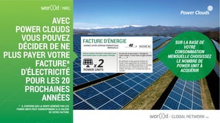 AVEC
POWER CLOUDS
VOUS POUVEZ
DÉCIDER DE NE
PLUS PAYER VOTRE
FACTURE*
D'ÉLECTRICITÉ
POUR LES 20
PROCHAINES
ANNÉES
SUR LA BASE DE
VOTRE
CONSOMMATION
MENSUELLE CHOISISSEZ
LE NOMBRE DE
POWER UNIT À
ACQUÉRIR
FACTURE D'ÉNERGIE
Voiçi le nombre de Power units dont vous
avez besoin pour ne plus payer l'énergie
En plus de ne plus payer l`énergie de
votre maison, il vous reste un gain annuel
de _______ $
En achetant un plus grand nombre de
Power Units augmentez les recettes et
devenez un véritable producteur d`énergie
qui fournira de l`électricité verte à des
milliers de foyers et d`entreprises dans le
monde.POWER UNITS
x 2
______________$INSÉREZ VOTRE DÉPENSE ÉNERGÉTIQUE
MENSUELLE:
CALCULER40
* IL S'ENTEND QUE LA RENTE GÉNÉRÉE PAR LES
POWER UNITS PEUT CORRESPONDRE À LA VALEUR
DE VOTRE FACTURE
 