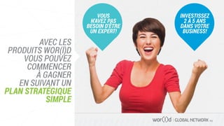 GLOBAL NETWORK PLC
AVEC LES
PRODUITS WOR(l)D
VOUS POUVEZ
COMMENCER
À GAGNER
EN SUIVANT UN
PLAN STRATÉGIQUE
SIMPLE
VOUS
N'AVEZ PAS
BESOIN D'ÊTRE
UN EXPERT!
INVESTISSEZ
2 À 5 ANS
DANS VOTRE
BUSINESS!
 