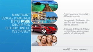 Pensez comment pourrait être
différente votre vie.
Vous pourriez ﬁnalement faire
tout ce à quoi vous êtes en
train de renoncer.
Avoir plus de temps à dédier à
vos proches en vous assurant
un futur sûr et tranquille.
GLOBAL NETWORK PLC
MAINTENANT
ESSAYEZ D'IMAGINER
D'ÊTRE PAYER
CHAQUE FOIS
QU'ARRIVE UNE DE
CES CHOSES?
 
