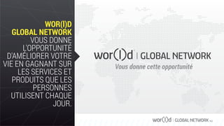 GLOBAL NETWORK PLC
WOR(l)D
GLOBAL NETWORK
VOUS DONNE
L'OPPORTUNITÉ
D'AMÉLIORER VOTRE
VIE EN GAGNANT SUR
LES SERVICES ET
PRODUITS QUE LES
PERSONNES
UTILISENT CHAQUE
JOUR.
Vous donne cette opportunité
 