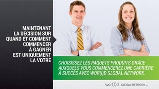 GLOBAL NETWORK PLC
MAINTENANT
LA DÉCISION SUR
QUAND ET COMMENT
COMMENCER
À GAGNER
EST UNIQUEMENT
LA VOTRE CHOISISSEZ LES PAQUETS PRODUITS GRÂCE
AUXQUELS VOUS COMMENCEREZ UNE CARRIÈRE
À SUCCÈS AVEC WOR(l)D GLOBAL NETWORK.
 