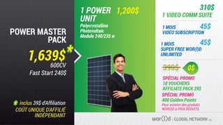 Pour acheter des produits
WOR(l)D à PRIX RÉDUITS.
390$
SPÉCIAL PROMO
10 VOUCHERS
AFFILIATE PACK 39$
SPÉCIAL PROMO
400 Golden Points
0$
1,639$
GLOBAL NETWORK PLC
POWER MASTER
PACK
1,200$1 POWER
UNIT
Polycrystalline
Photovoltaic
Module 240/235 w
1 MOIS
VIDEO SUBSCRIPTION
1 MOIS
SUPER FREE WOR(l)D
UNLIMITED
1 VIDEO COMM SUITE
310$
45$
45$
inclus 39$ d'Afﬁliation
COÛT UNIQUE D'AFFILIÉ
INDÉPENDANT
600CV
Fast Start 240$
 