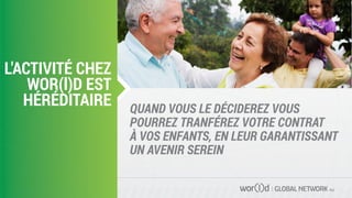 GLOBAL NETWORK PLC
QUAND VOUS LE DÉCIDEREZ VOUS
POURREZ TRANFÉREZ VOTRE CONTRAT
À VOS ENFANTS, EN LEUR GARANTISSANT
UN AVENIR SEREIN
L'ACTIVITÉ CHEZ
WOR(l)D EST
HÉRÉDITAIRE
 