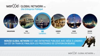 GLOBAL NETWORK PLC
UK
Londres
USA
New York
EUROPE
Italie
SINGAPOURE CHINE
Shenzhen
RUSSIE
Moscou
WOR(l)D GLOBAL NETWORK EST UNE ENTREPRISE PUBLIQUE AVEC SIÈGE À LONDRES
QUI EST EN TRAIN DE FINALISER LES PROCÉDURES DE COTATION EN BOURSE.
Une Entreprise Publique
 