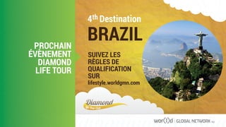 4th Destination
BRAZIL
SUIVEZ LES
RÈGLES DE
QUALIFICATION
SUR
lifestyle.worldgmn.com
PROCHAIN
ÉVÈNEMENT
DIAMOND
LIFE TOUR
GLOBAL NETWORK PLC
 