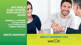 AVEC WOR(L)D
GLOBAL NETWORK,
VOTRE SUCCÈS EST
ASSURÉ
DÉBUTEZ MAINTENANT
DEMANDEZ À LA PERSONNE
QUI VOUS A INVITÉ
À CETTE PRÉSENTATION
COMMENT PARTICIPER
MERCI ET BIENVENUE CHEZ
 