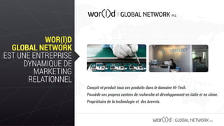 GLOBAL NETWORK PLC
WOR(l)D
GLOBAL NETWORK
EST UNE ENTREPRISE
DYNAMIQUE DE
MARKETING
RELATIONNEL
Conçoit et produit tous ses produits dans le domaine Hi-Tech.
Possède ses propres centres de recherche et développement en italie et en chine.
Propriétaire de la technologie et des brevets.
 