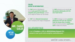 GLOBAL NETWORK PLC
En 1994 fonde et développe le
second plus grand ISP en Italie et le
cinquième plus grand d'Europe, surfant
sur la vague en avance sur son temps.
ITALIEN,
EXPERT EN INFORMATIQUE.
MR. FABIO
GALDI
NÉ EN
1972
En 1997 fonde Mecotek International,
une IT Company avec siège à Singapoure.
En 2002 présente sur le marché un
des premiers Multimedia LCD-PCs
avec Touch Screen.
En 2005 développe une des premières
plateformes VoIP avec des solutions
retail, de réseaux ﬁxes et mobiles,
lançant une des premières applications
VoIP en Italie et en Russie.
il est le Président et CEO de WOR(l)DGlobal Network PLC,
menant la start-up de cette entreprise multimillionnaire.
AUJOURD'HUI
 
