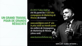 UN GRAND TRAVAIL
POUR DE GRANDS
RÉSULTATS
En 2012 Fabio Galdi a
été élu parmi les 5 CEO des
compagnies de Marketing de
Réseau du monde.
www.worldgmn.com 8° site
le plus visité au monde parmi
les milliers de Compagnies
de Marketing de Réseau
(alexa rank)
www.businessforhome.org
 