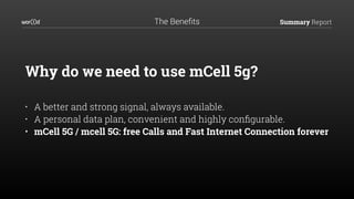 Summary Report
Why do we need to use mCell 5g? 
• A better and strong signal, always available.
• A personal data plan, convenient and highly conﬁgurable.
• mCell 5G / mcell 5G: free Calls and Fast Internet Connection forever
The Beneﬁts
 