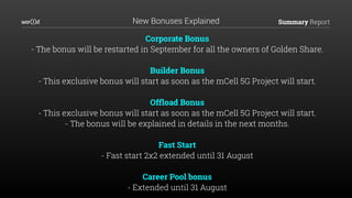 Summary Report
Corporate Bonus
- The bonus will be restarted in September for all the owners of Golden Share.
Builder Bonus
- This exclusive bonus will start as soon as the mCell 5G Project will start.
Ofﬂoad Bonus
- This exclusive bonus will start as soon as the mCell 5G Project will start.
- The bonus will be explained in details in the next months.
Fast Start
- Fast start 2x2 extended until 31 August
Career Pool bonus
- Extended until 31 August
New Bonuses Explained
 