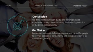 Our Mission
We drive next generation media and communication
experience through a revolutionary Business Opportunity
in the Direct Sales industry.
Summary Report
Becoming the ﬁrst global network made and owned by people
to provide accessible connectivity and communication to all
individuals globally
Our Vision
Mission and Vision 2020
 