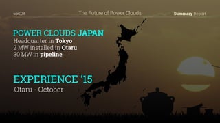 Summary ReportThe Future of Power Clouds
POWER CLOUDS JAPAN
Headquarter in Tokyo
2 MW installed in Otaru
30 MW in pipeline
EXPERIENCE ‘15
Otaru - October
 