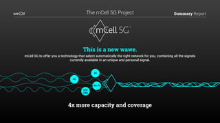 Summary Report
3G
4G
Wi-Fi
LTE
U5G
This is a new wawe.
mCell 5G to offer you a technology that select automatically the right network for you, combining all the signals
currently available in an unique and personal signal.
4x more capacity and coverage
The mCell 5G Project
 